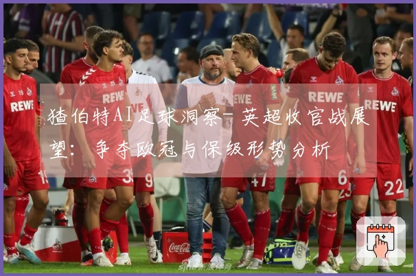 猹伯特AI足球洞察- 英超收官战展望：争夺欧冠与保级形势分析