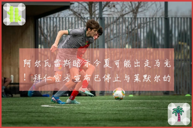 阿尔瓦雷斯暗示今夏可能出走马竞！拜仁官方宣布已停止与莱默尔的续约讨论！