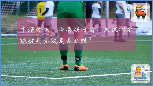 中超对决：海港战河南，刘祝润进球被判无效是否合理？