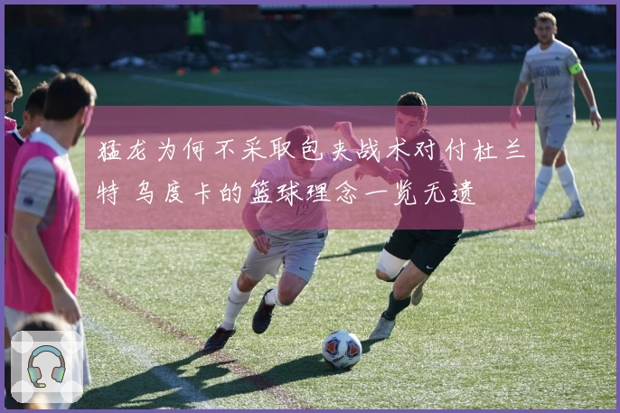 猛龙为何不采取包夹战术对付杜兰特 乌度卡的篮球理念一览无遗