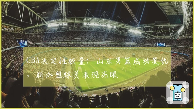 CBA决定性较量：山东男篮成功复仇，新加盟球员表现亮眼