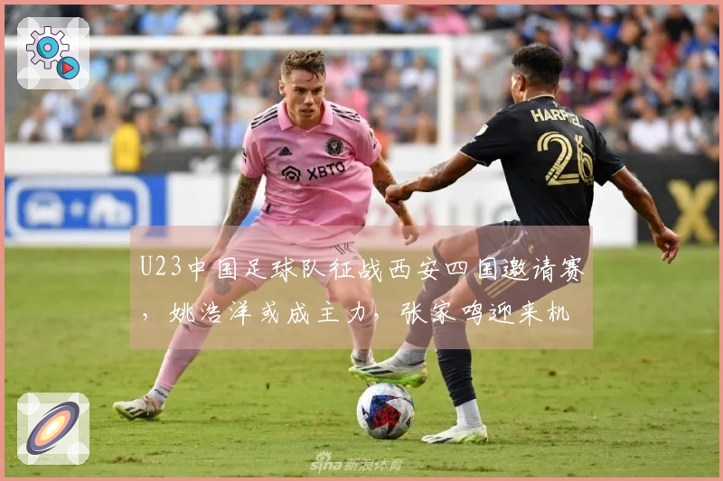 U23中国足球队征战西安四国邀请赛，姚浩洋或成主力，张家鸣迎来机会