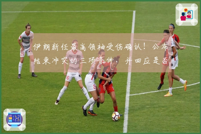 伊朗新任最高领袖受伤确认！公布结束冲突的三项条件，并回应是否参赛世界杯