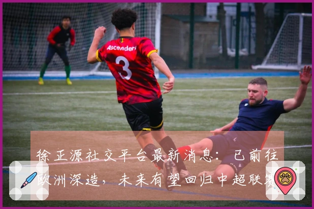 徐正源社交平台最新消息：已前往欧洲深造，未来有望回归中超联赛