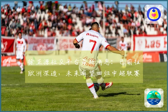 徐正源社交平台最新消息：已前往欧洲深造，未来有望回归中超联赛