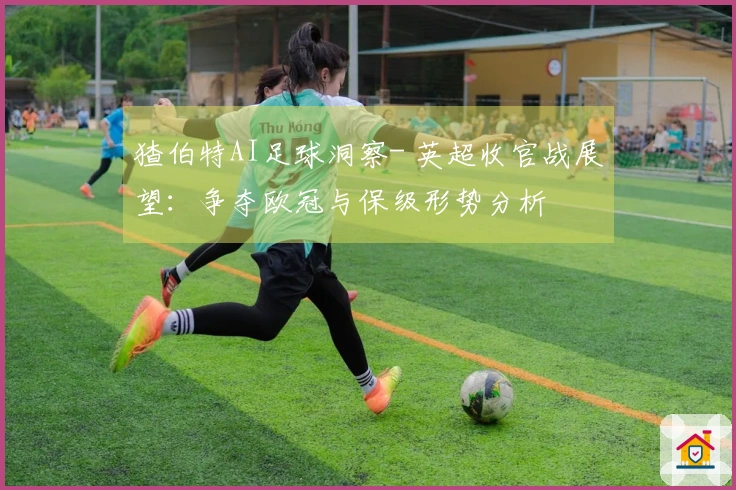 猹伯特AI足球洞察- 英超收官战展望：争夺欧冠与保级形势分析