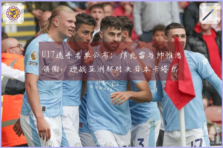 U17选手名单公布：邝兆雷与帅惟浩领衔，迎战亚洲杯对决日本卡塔尔