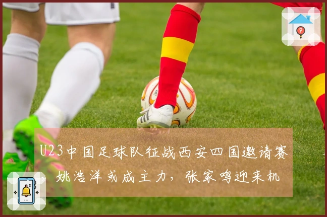 U23中国足球队征战西安四国邀请赛，姚浩洋或成主力，张家鸣迎来机会