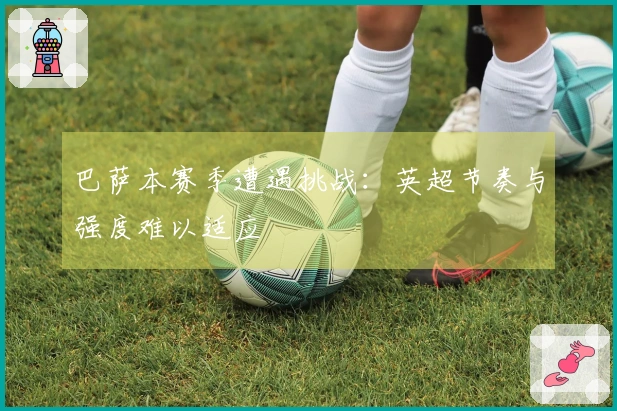 巴萨本赛季遭遇挑战：英超节奏与强度难以适应