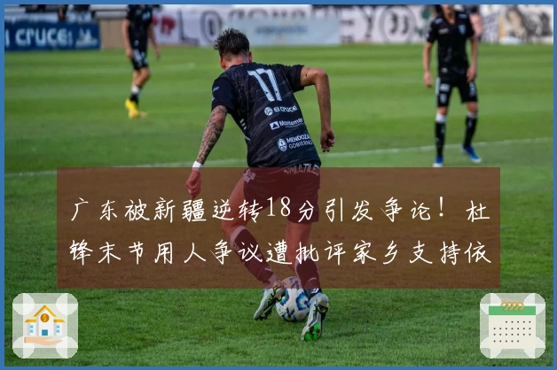 广东被新疆逆转18分引发争论！杜锋末节用人争议遭批评家乡支持依旧