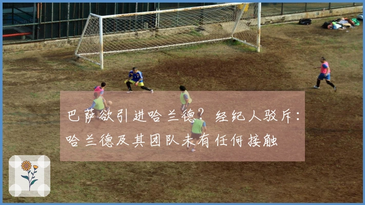 巴萨欲引进哈兰德？经纪人驳斥：哈兰德及其团队未有任何接触