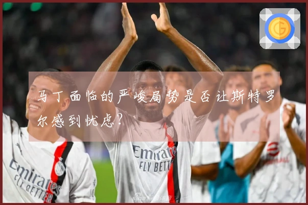 马丁面临的严峻局势是否让斯特罗尔感到忧虑？