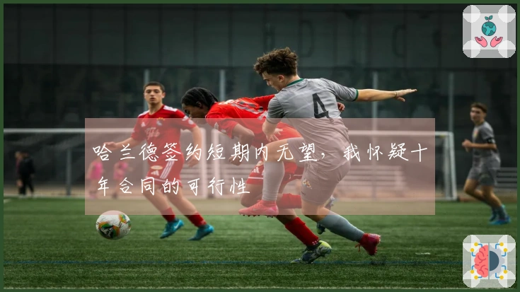 哈兰德签约短期内无望，我怀疑十年合同的可行性